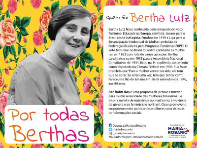 Bertha Lutz ficou conhecida pela conquista do voto feminino. Educada na Europa, cientista, trouxe para o Brasil a luta sufragista fundou em 1919 A liga para Emancipação Intelectual da Mulher, embrião da Federação Brasileira pelo Progresso Feminino “(FBPF). O voto feminino no Brasil foi enfim conferido as mulheres em 1932 luta de várias gerações. Bertha candidatou-se em 1933 para Assembleia Nacional Constituinte de 1934, ficou na primeira suplência, assumindo como deputada na Câmara Federal em 1936. Sua frase predileta era “para mulher vencer na vida, ela tem que se atirar. Se errar uma vez, tem que tentar cem” . Faleceu no Rio de janeiro em 16 de setembro de 1976, aos 84 anos.